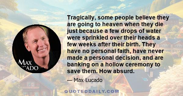 Tragically, some people believe they are going to heaven when they die just because a few drops of water were sprinkled over their heads a few weeks after their birth. They have no personal faith, have never made a