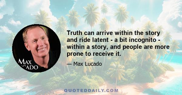 Truth can arrive within the story and ride latent - a bit incognito - within a story, and people are more prone to receive it.