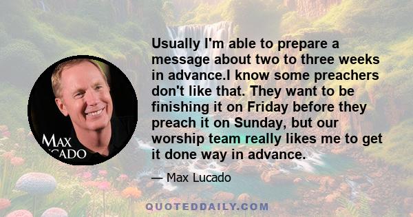 Usually I'm able to prepare a message about two to three weeks in advance.I know some preachers don't like that. They want to be finishing it on Friday before they preach it on Sunday, but our worship team really likes