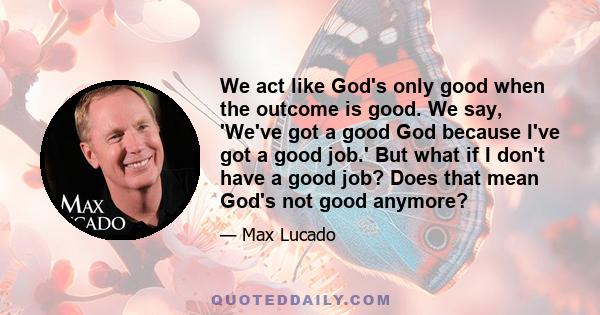 We act like God's only good when the outcome is good. We say, 'We've got a good God because I've got a good job.' But what if I don't have a good job? Does that mean God's not good anymore?