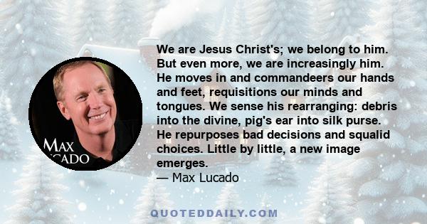 We are Jesus Christ's; we belong to him. But even more, we are increasingly him. He moves in and commandeers our hands and feet, requisitions our minds and tongues. We sense his rearranging: debris into the divine,