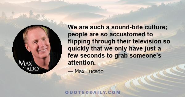 We are such a sound-bite culture; people are so accustomed to flipping through their television so quickly that we only have just a few seconds to grab someone's attention.