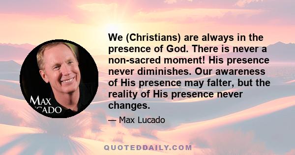 We (Christians) are always in the presence of God. There is never a non-sacred moment! His presence never diminishes. Our awareness of His presence may falter, but the reality of His presence never changes.