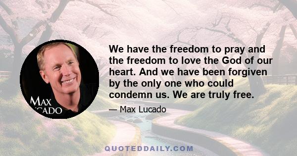 We have the freedom to pray and the freedom to love the God of our heart. And we have been forgiven by the only one who could condemn us. We are truly free.