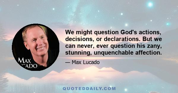 We might question God's actions, decisions, or declarations. But we can never, ever question his zany, stunning, unquenchable affection.