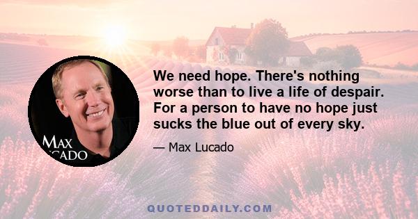 We need hope. There's nothing worse than to live a life of despair. For a person to have no hope just sucks the blue out of every sky.