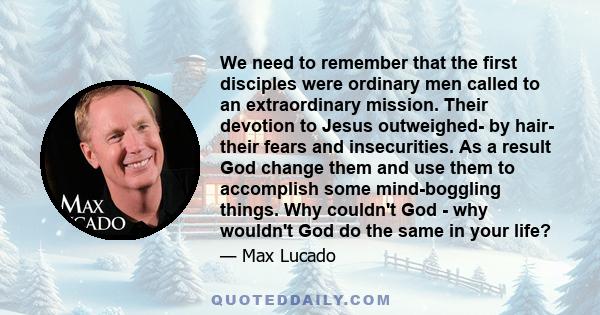 We need to remember that the first disciples were ordinary men called to an extraordinary mission. Their devotion to Jesus outweighed- by hair- their fears and insecurities. As a result God change them and use them to