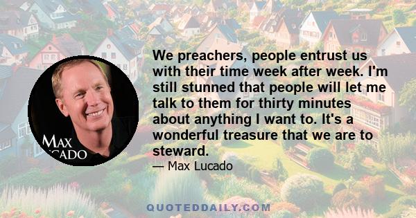 We preachers, people entrust us with their time week after week. I'm still stunned that people will let me talk to them for thirty minutes about anything I want to. It's a wonderful treasure that we are to steward.