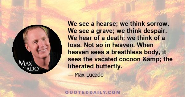 We see a hearse; we think sorrow. We see a grave; we think despair. We hear of a death; we think of a loss. Not so in heaven. When heaven sees a breathless body, it sees the vacated cocoon & the liberated butterfly.