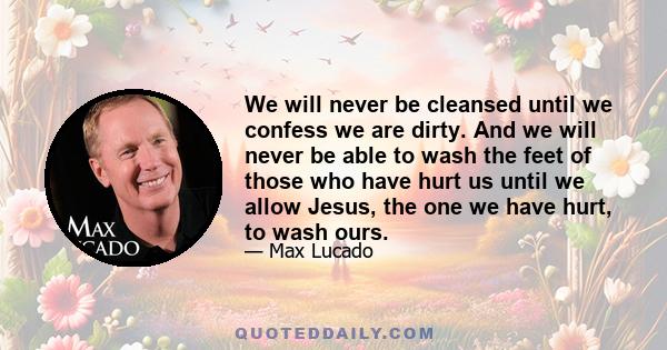 We will never be cleansed until we confess we are dirty. And we will never be able to wash the feet of those who have hurt us until we allow Jesus, the one we have hurt, to wash ours.