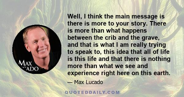 Well, I think the main message is there is more to your story. There is more than what happens between the crib and the grave, and that is what I am really trying to speak to, this idea that all of life is this life and 