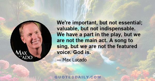 We're important, but not essential; valuable, but not indispensable. We have a part in the play, but we are not the main act. A song to sing, but we are not the featured voice. God is.