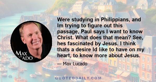 Were studying in Philippians, and Im trying to figure out this passage, Paul says I want to know Christ. What does that mean? See, hes fascinated by Jesus. I think thats a desire Id like to have on my heart, to know