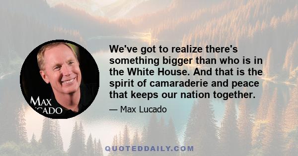 We've got to realize there's something bigger than who is in the White House. And that is the spirit of camaraderie and peace that keeps our nation together.