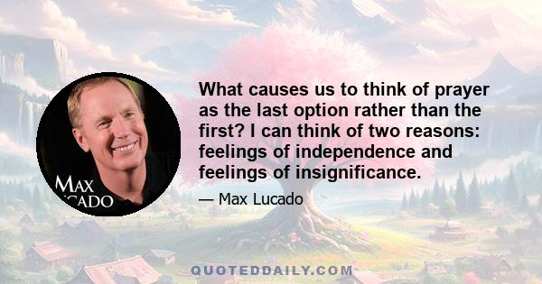 What causes us to think of prayer as the last option rather than the first? I can think of two reasons: feelings of independence and feelings of insignificance.