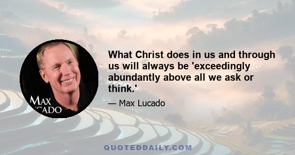 What Christ does in us and through us will always be 'exceedingly abundantly above all we ask or think.'