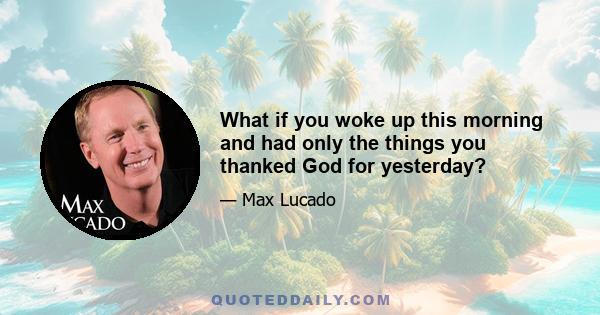 What if you woke up this morning and had only the things you thanked God for yesterday?