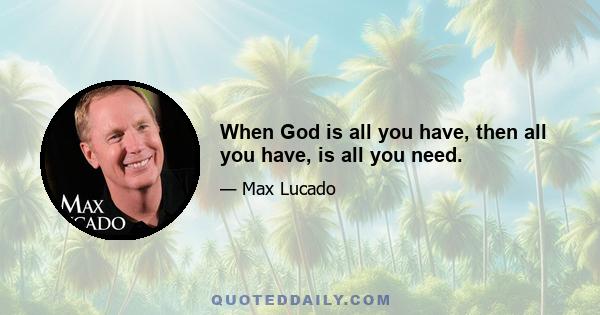 When God is all you have, then all you have, is all you need.