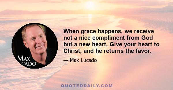 When grace happens, we receive not a nice compliment from God but a new heart. Give your heart to Christ, and he returns the favor.