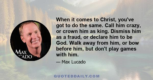 When it comes to Christ, you've got to do the same. Call him crazy, or crown him as king. Dismiss him as a fraud, or declare him to be God. Walk away from him, or bow before him, but don't play games with him.