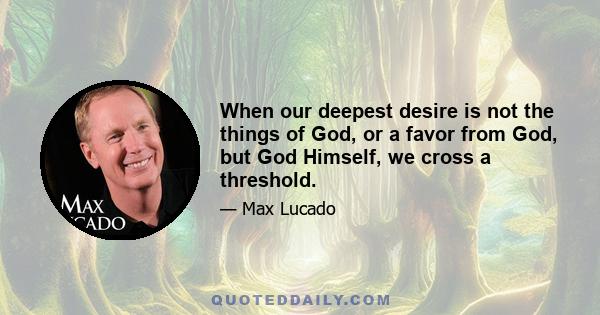 When our deepest desire is not the things of God, or a favor from God, but God Himself, we cross a threshold.