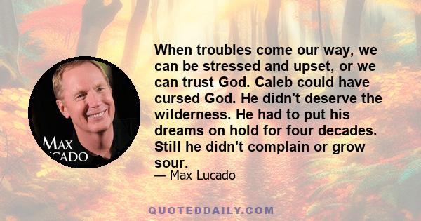 When troubles come our way, we can be stressed and upset, or we can trust God. Caleb could have cursed God. He didn't deserve the wilderness. He had to put his dreams on hold for four decades. Still he didn't complain