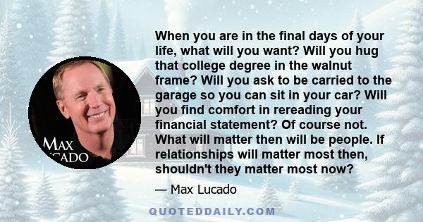 When you are in the final days of your life, what will you want? Will you hug that college degree in the walnut frame? Will you ask to be carried to the garage so you can sit in your car? Will you find comfort in