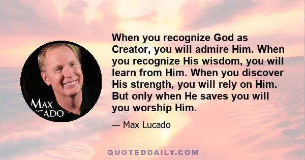 When you recognize God as Creator, you will admire Him. When you recognize His wisdom, you will learn from Him. When you discover His strength, you will rely on Him. But only when He saves you will you worship Him.