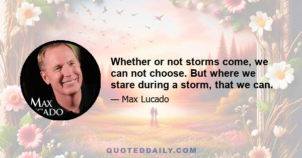 Whether or not storms come, we can not choose. But where we stare during a storm, that we can.