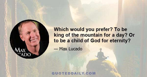 Which would you prefer? To be king of the mountain for a day? Or to be a child of God for eternity?