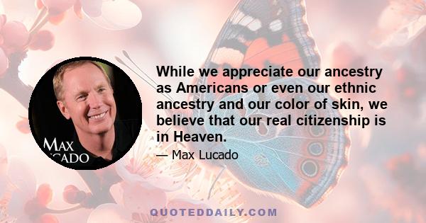 While we appreciate our ancestry as Americans or even our ethnic ancestry and our color of skin, we believe that our real citizenship is in Heaven.