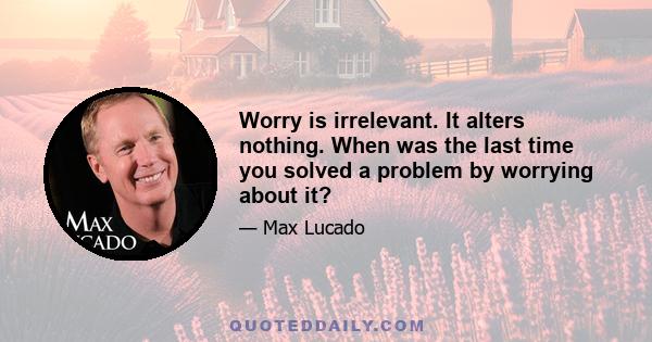 Worry is irrelevant. It alters nothing. When was the last time you solved a problem by worrying about it?