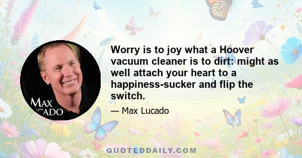 Worry is to joy what a Hoover vacuum cleaner is to dirt: might as well attach your heart to a happiness-sucker and flip the switch.