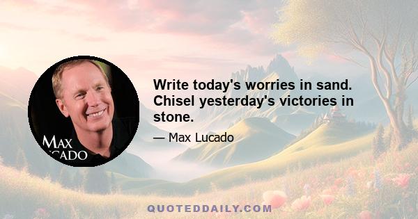 Write today's worries in sand. Chisel yesterday's victories in stone.