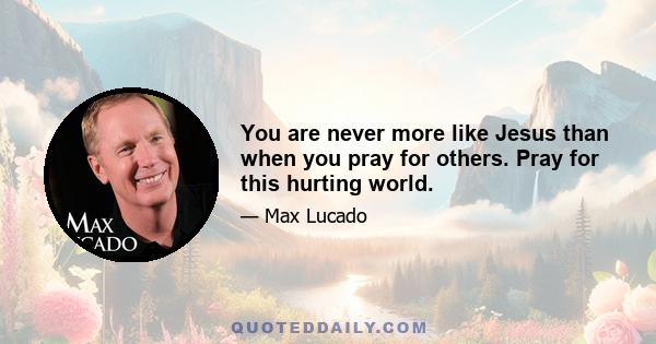 You are never more like Jesus than when you pray for others. Pray for this hurting world.