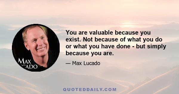 You are valuable because you exist. Not because of what you do or what you have done - but simply because you are.