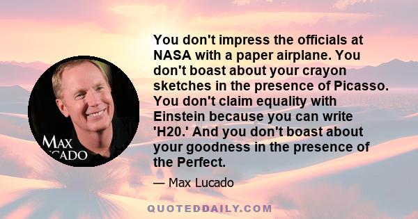 You don't impress the officials at NASA with a paper airplane. You don't boast about your crayon sketches in the presence of Picasso. You don't claim equality with Einstein because you can write 'H20.' And you don't