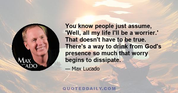 You know people just assume, 'Well, all my life I'll be a worrier.' That doesn't have to be true. There's a way to drink from God's presence so much that worry begins to dissipate.