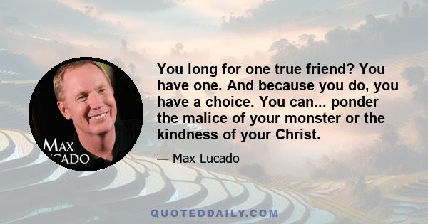 You long for one true friend? You have one. And because you do, you have a choice. You can... ponder the malice of your monster or the kindness of your Christ.