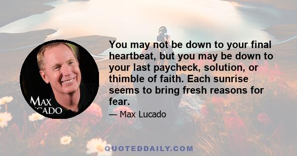 You may not be down to your final heartbeat, but you may be down to your last paycheck, solution, or thimble of faith. Each sunrise seems to bring fresh reasons for fear.