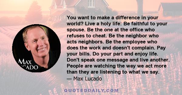 You want to make a difference in your world? Live a holy life: Be faithful to your spouse. Be the one at the office who refuses to cheat. Be the neighbor who acts neighbors. Be the employee who does the work and doesn't 