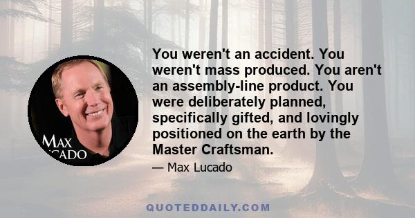 You weren't an accident. You weren't mass produced. You aren't an assembly-line product. You were deliberately planned, specifically gifted, and lovingly positioned on the earth by the Master Craftsman.