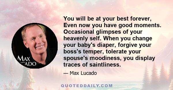 You will be at your best forever, Even now you have good moments. Occasional glimpses of your heavenly self. When you change your baby's diaper, forgive your boss's temper, tolerate your spouse's moodiness, you display