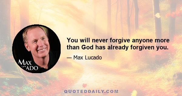 You will never forgive anyone more than God has already forgiven you.