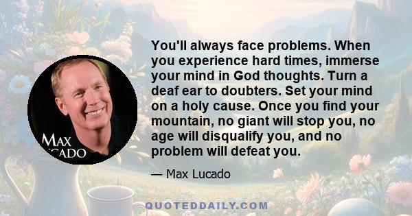 You'll always face problems. When you experience hard times, immerse your mind in God thoughts. Turn a deaf ear to doubters. Set your mind on a holy cause. Once you find your mountain, no giant will stop you, no age