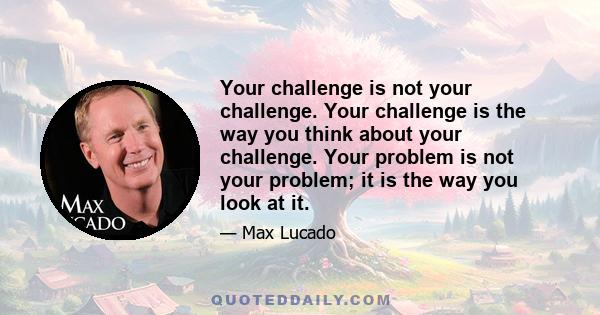 Your challenge is not your challenge. Your challenge is the way you think about your challenge. Your problem is not your problem; it is the way you look at it.