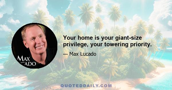 Your home is your giant-size privilege, your towering priority.