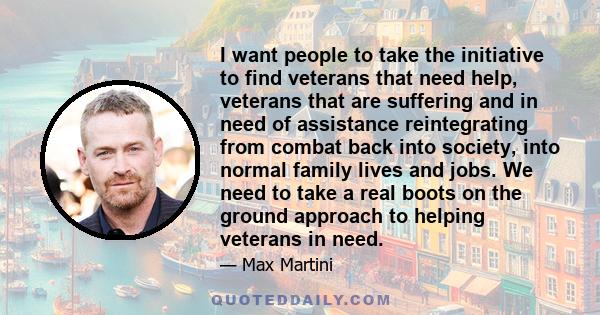 I want people to take the initiative to find veterans that need help, veterans that are suffering and in need of assistance reintegrating from combat back into society, into normal family lives and jobs. We need to take 