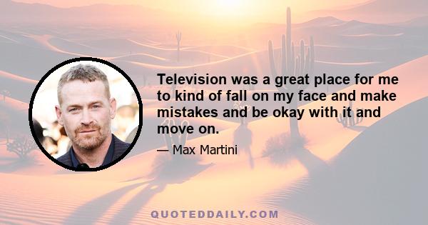 Television was a great place for me to kind of fall on my face and make mistakes and be okay with it and move on.