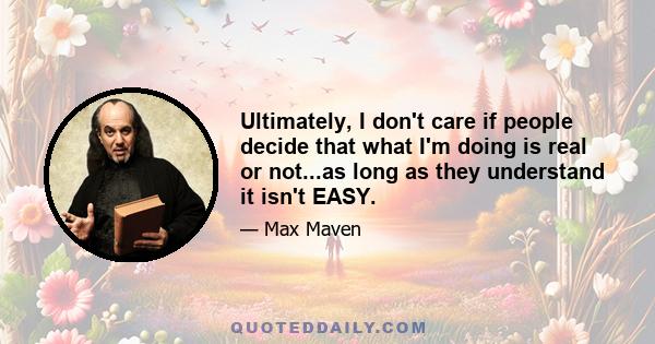 Ultimately, I don't care if people decide that what I'm doing is real or not...as long as they understand it isn't EASY.